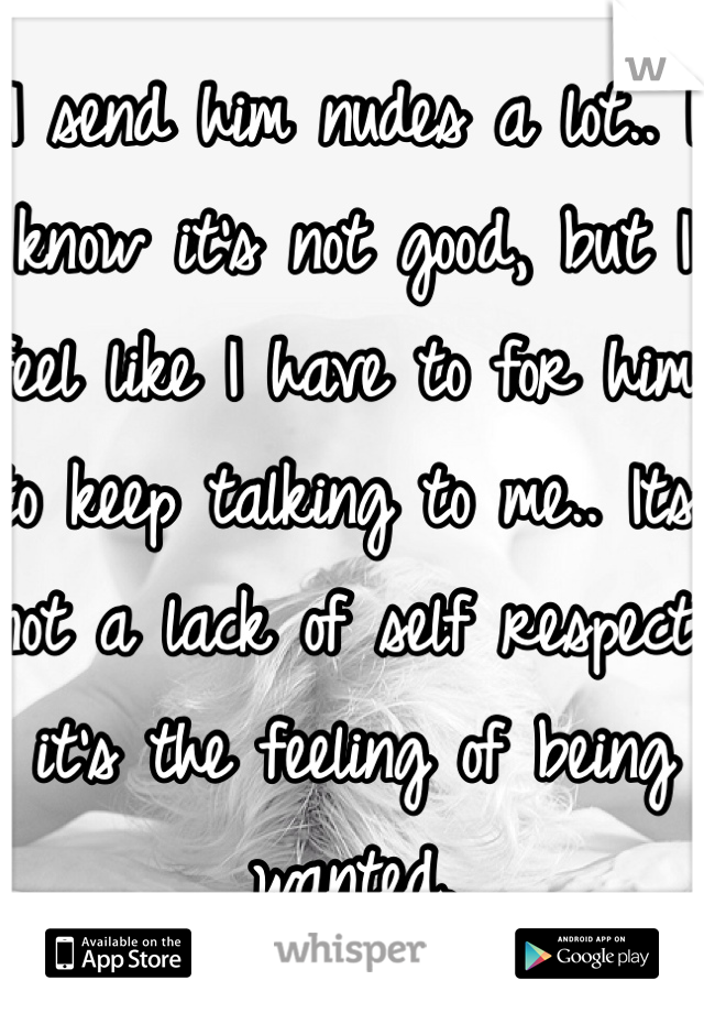 I send him nudes a lot.. I know it's not good, but I feel like I have to for him to keep talking to me.. Its not a lack of self respect, it's the feeling of being wanted. 