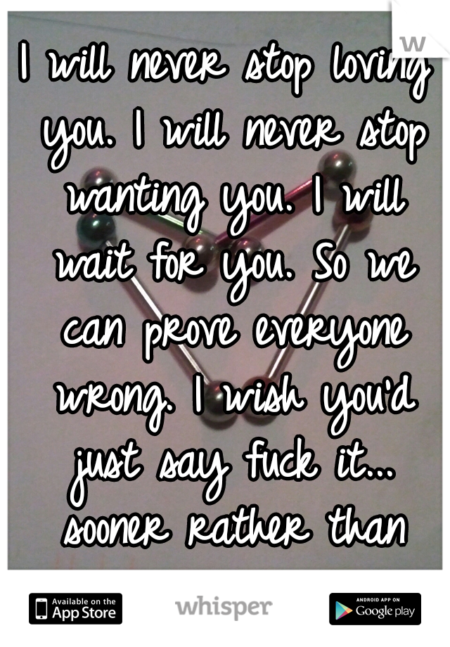 I will never stop loving you. I will never stop wanting you. I will wait for you. So we can prove everyone wrong. I wish you'd just say fuck it... sooner rather than later.