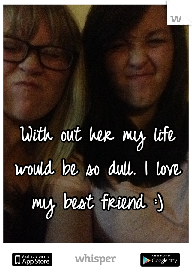 With out her my life would be so dull. I love my best friend :)