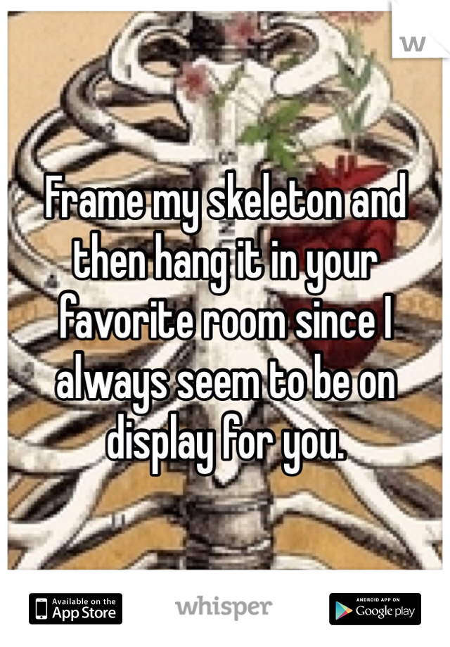 Frame my skeleton and then hang it in your favorite room since I always seem to be on display for you.