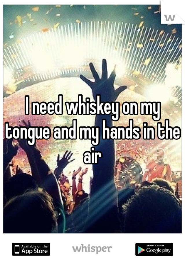 I need whiskey on my tongue and my hands in the air