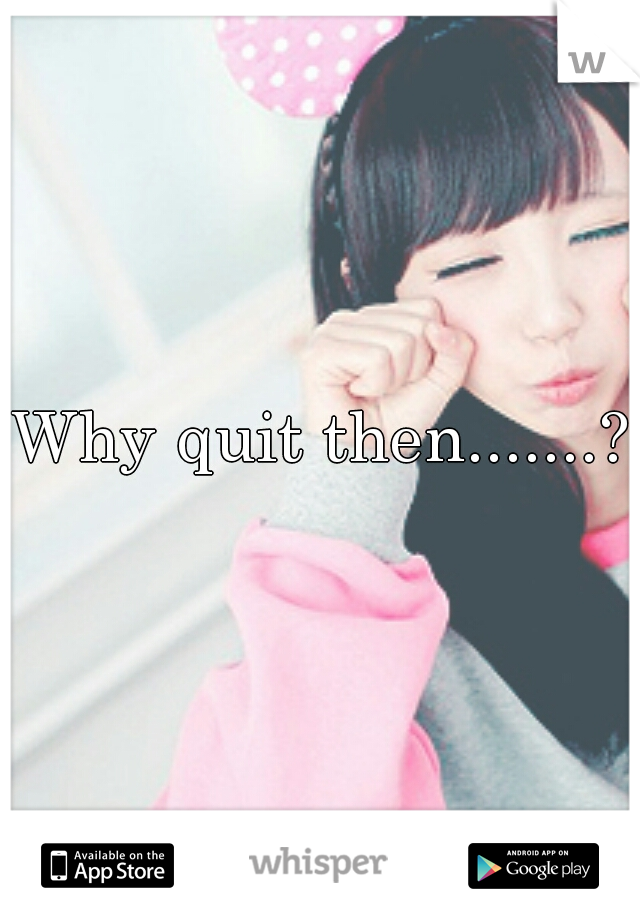 Why quit then.......?