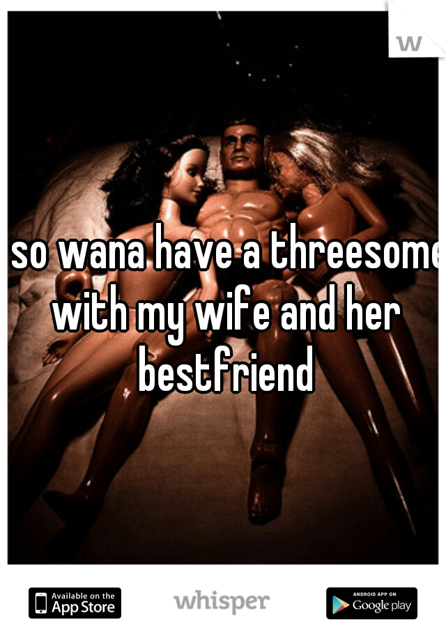 i so wana have a threesome with my wife and her bestfriend