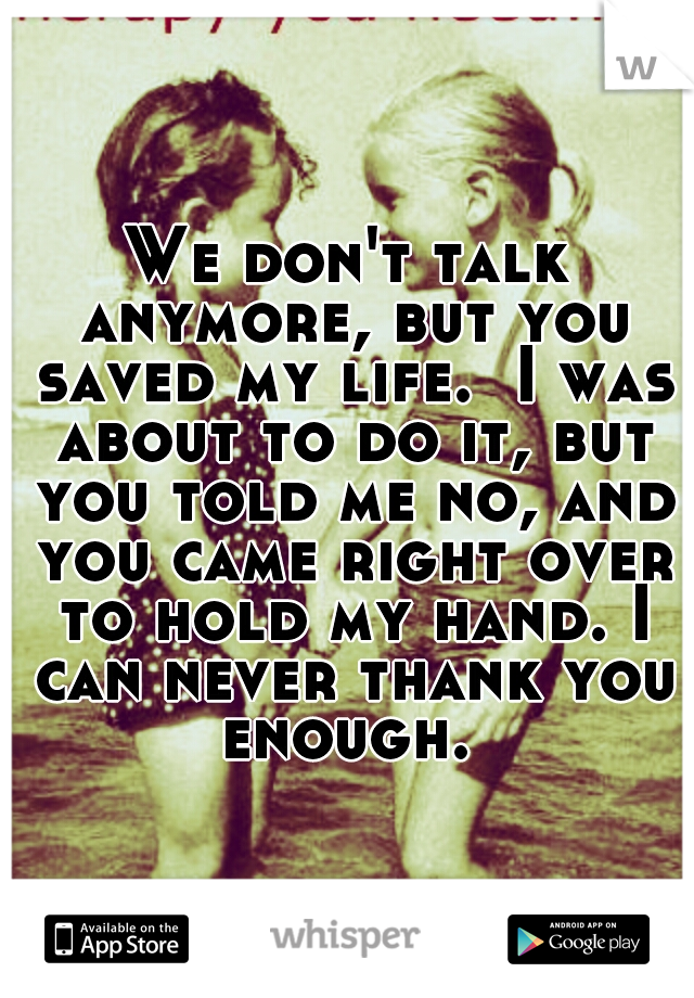 We don't talk anymore, but you saved my life.  I was about to do it, but you told me no, and you came right over to hold my hand. I can never thank you enough. 