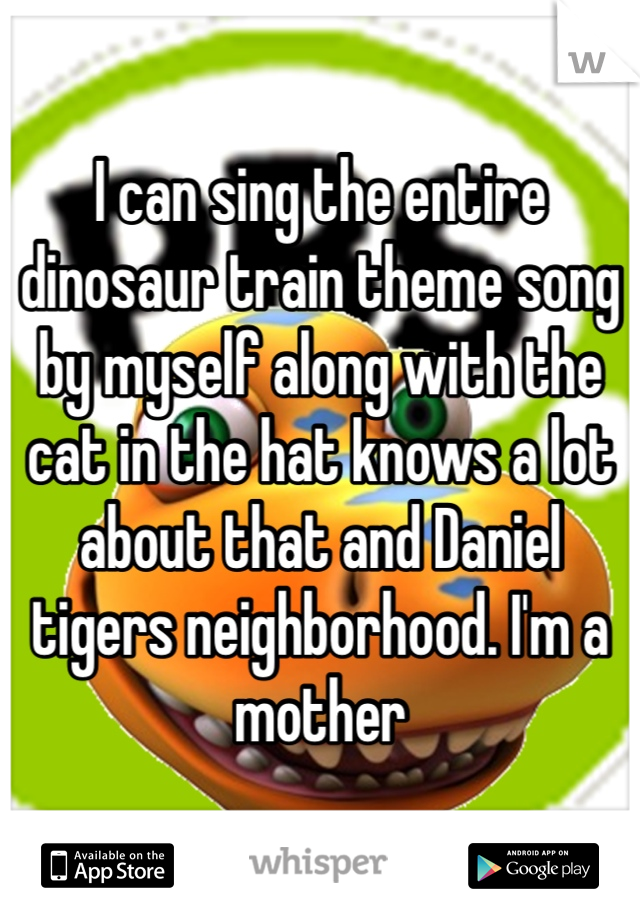 I can sing the entire dinosaur train theme song by myself along with the cat in the hat knows a lot about that and Daniel tigers neighborhood. I'm a mother