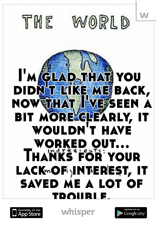 I'm glad that you didn't like me back, now that I've seen a bit more clearly, it wouldn't have worked out... Thanks for your lack of interest, it saved me a lot of trouble...