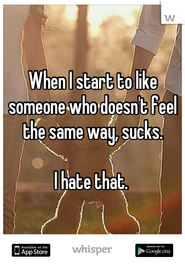 When I start to like someone who doesn't feel the same way, sucks. 

I hate that. 