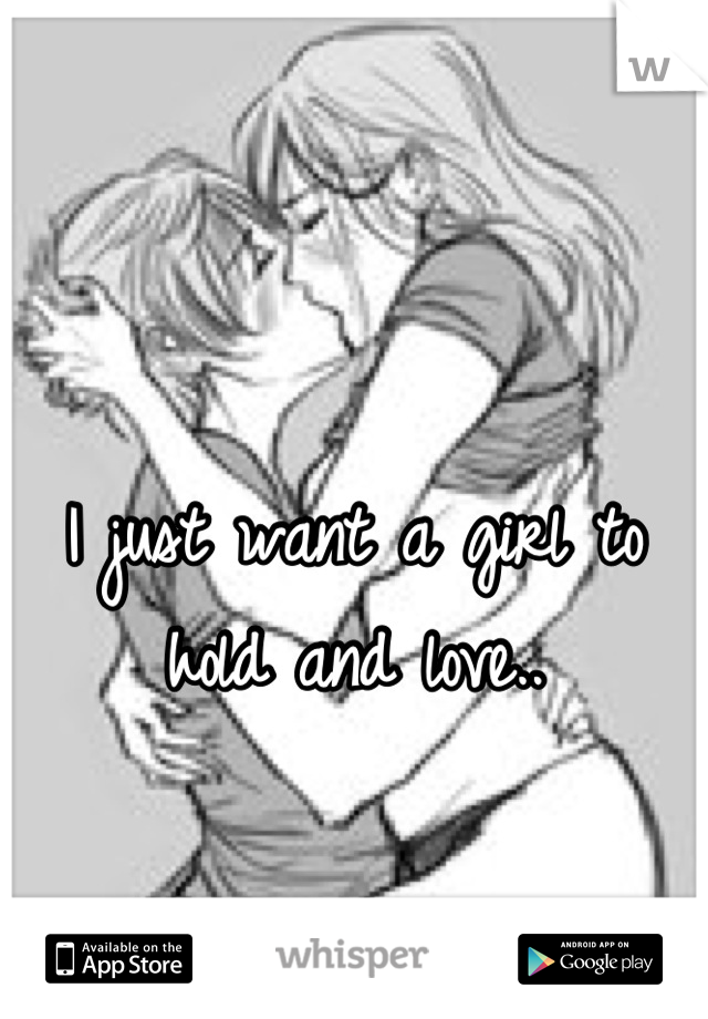 I just want a girl to hold and love..