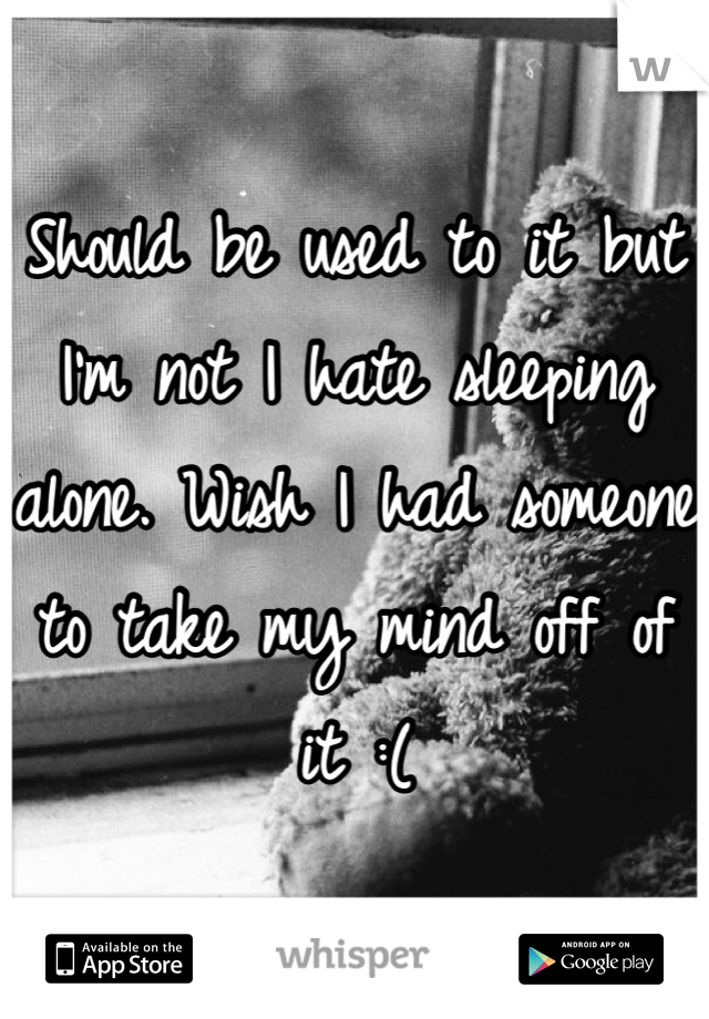 Should be used to it but I'm not I hate sleeping alone. Wish I had someone to take my mind off of it :(