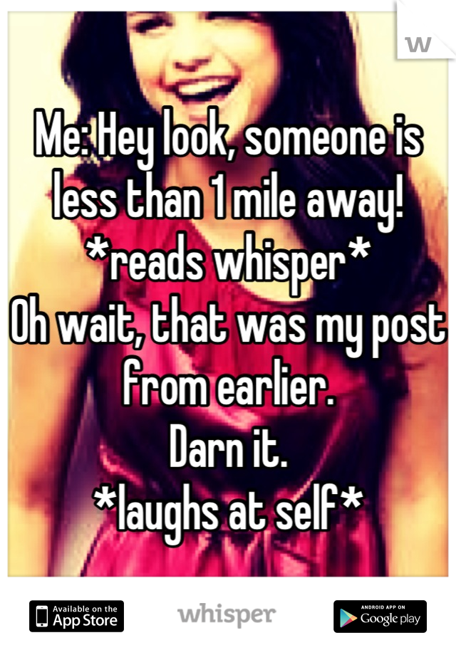 Me: Hey look, someone is less than 1 mile away!
*reads whisper* 
Oh wait, that was my post from earlier. 
Darn it.
*laughs at self*