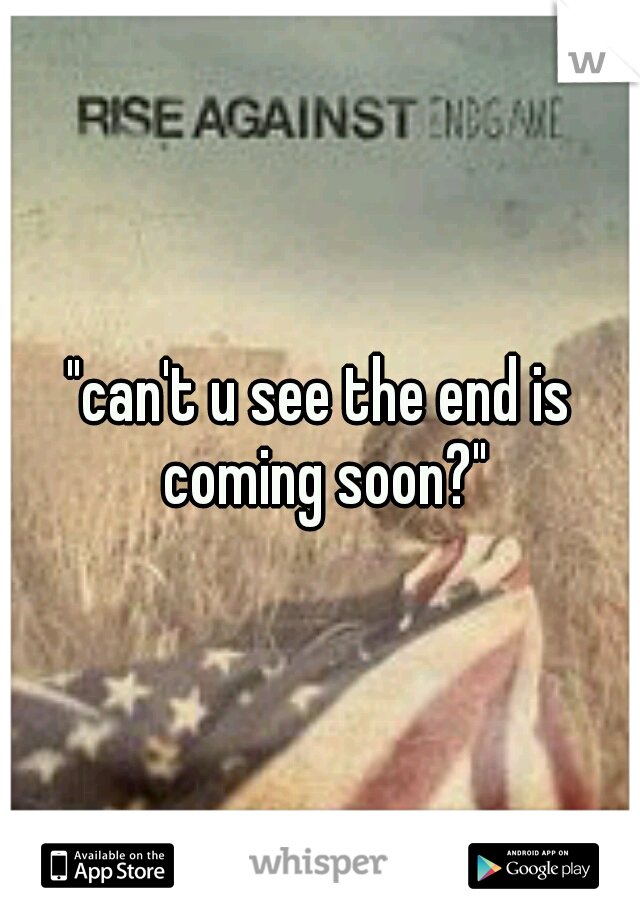 "can't u see the end is coming soon?"