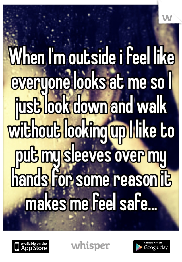 When I'm outside i feel like everyone looks at me so I just look down and walk without looking up I like to put my sleeves over my hands for some reason it makes me feel safe...