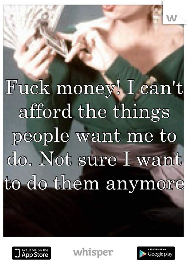 Fuck money! I can't afford the things people want me to do. Not sure I want to do them anymore