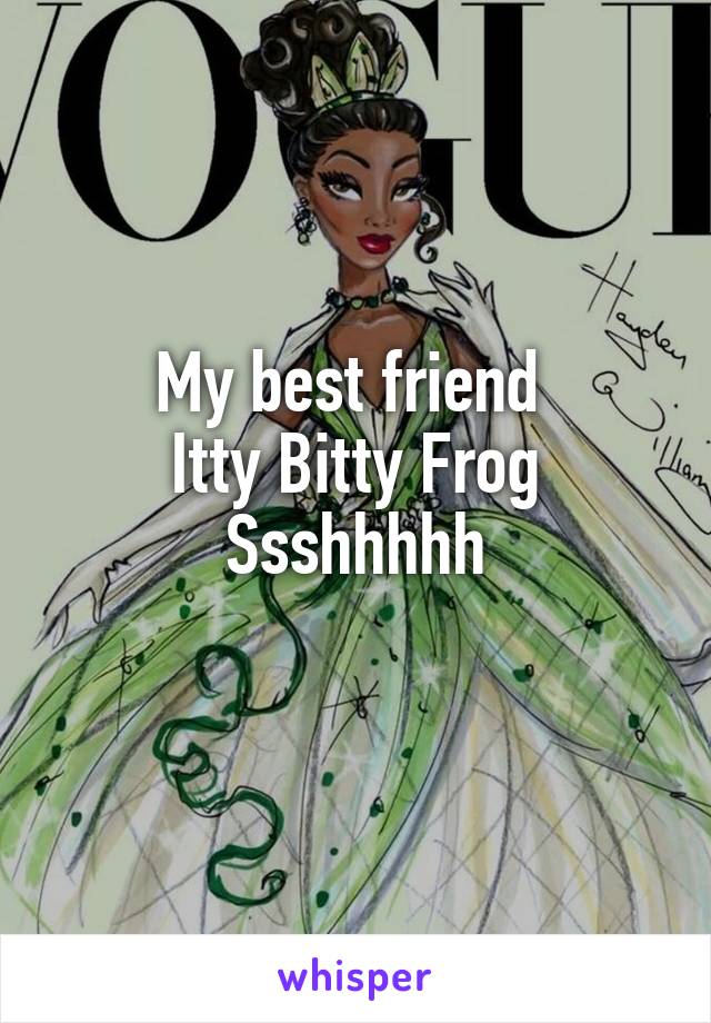 My best friend 
Itty Bitty Frog
Ssshhhhh
