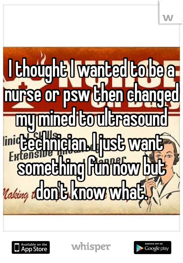 I thought I wanted to be a nurse or psw then changed my mined to ultrasound technician. I just want something fun now but don't know what. 