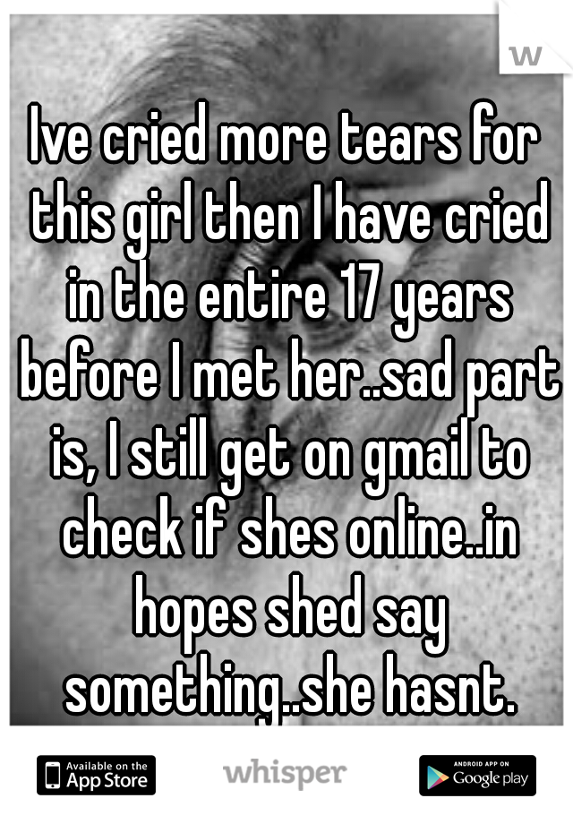 Ive cried more tears for this girl then I have cried in the entire 17 years before I met her..sad part is, I still get on gmail to check if shes online..in hopes shed say something..she hasnt.