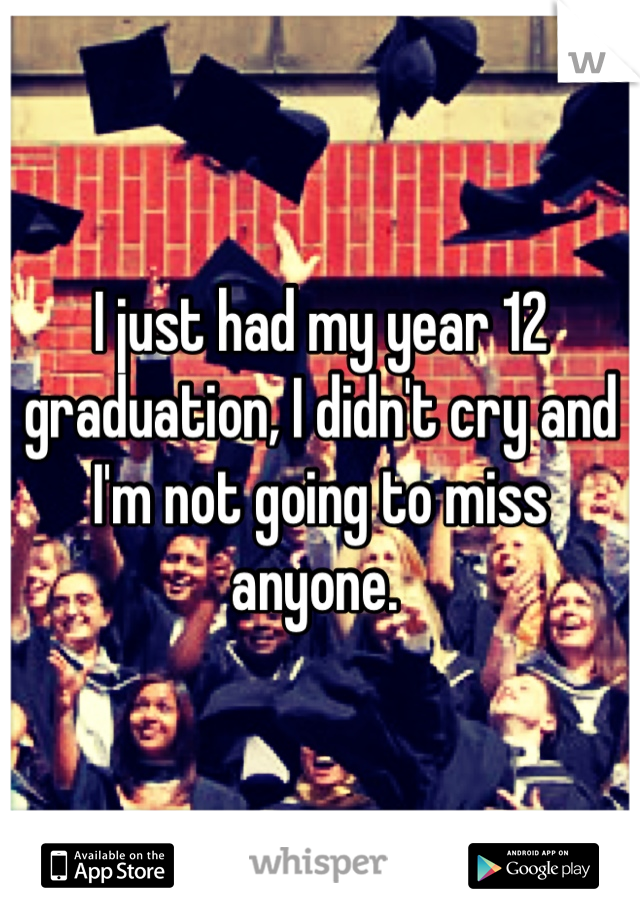 I just had my year 12 graduation, I didn't cry and I'm not going to miss anyone. 