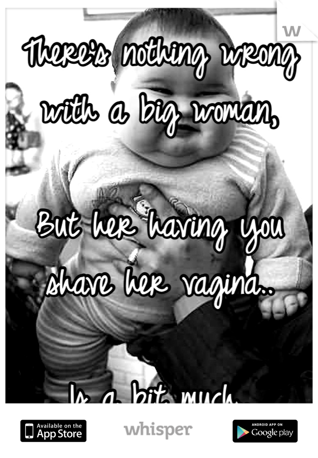 There's nothing wrong with a big woman,

But her having you shave her vagina..

Is a bit much..