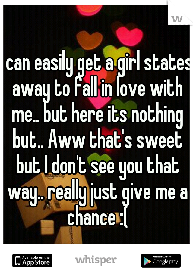 I can easily get a girl states away to fall in love with me.. but here its nothing but.. Aww that's sweet but I don't see you that way.. really just give me a chance :(