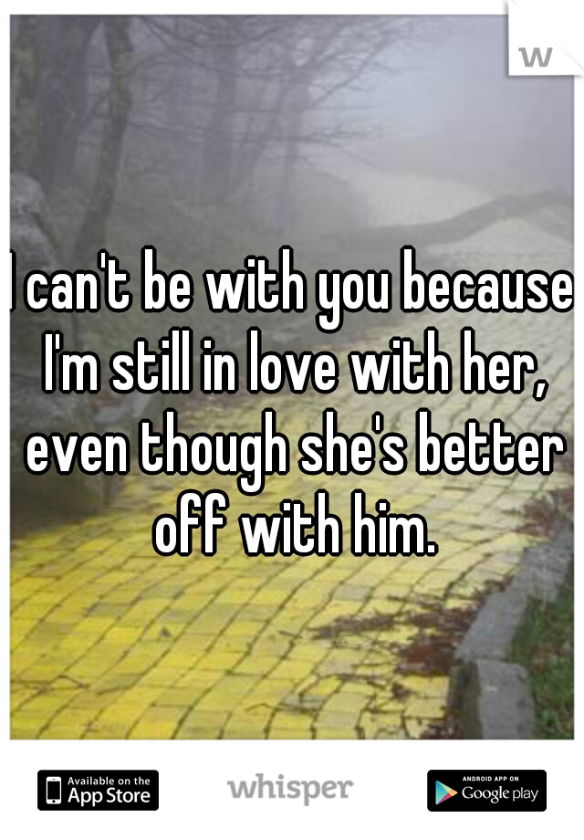 I can't be with you because I'm still in love with her, even though she's better off with him.