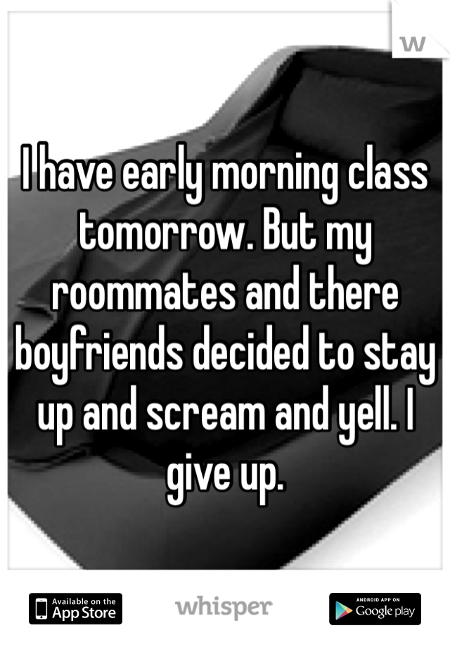 I have early morning class tomorrow. But my roommates and there boyfriends decided to stay up and scream and yell. I give up. 