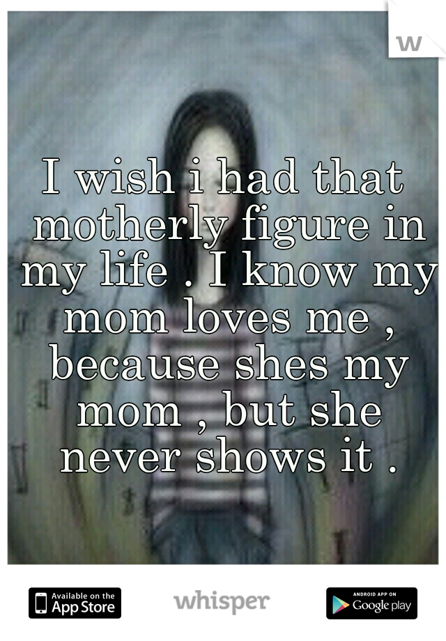 I wish i had that motherly figure in my life . I know my mom loves me , because shes my mom , but she never shows it .