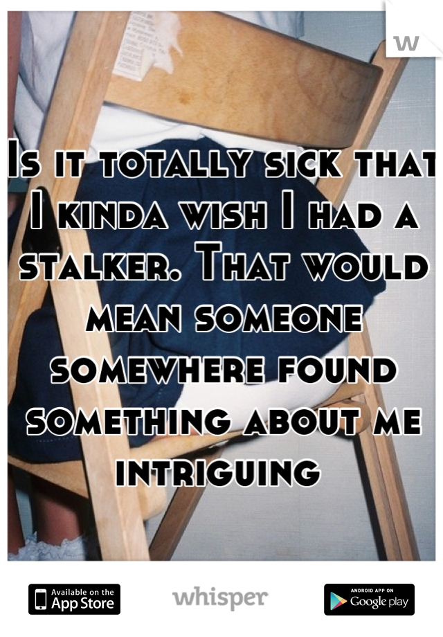 Is it totally sick that I kinda wish I had a stalker. That would mean someone somewhere found something about me intriguing 