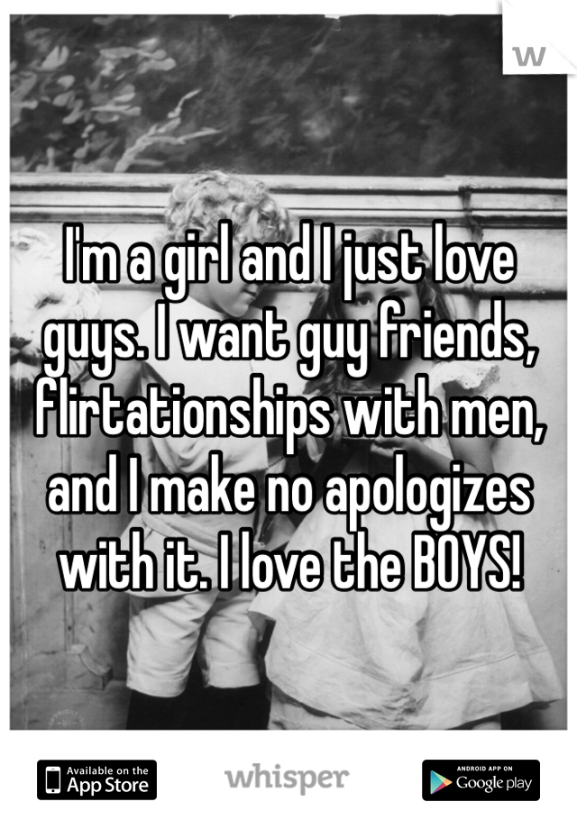 I'm a girl and I just love guys. I want guy friends, flirtationships with men, and I make no apologizes with it. I love the BOYS! 