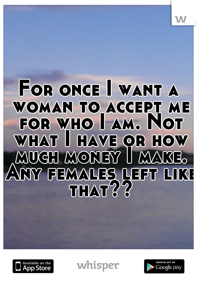 For once I want a woman to accept me for who I am. Not what I have or how much money I make. Any females left like that??