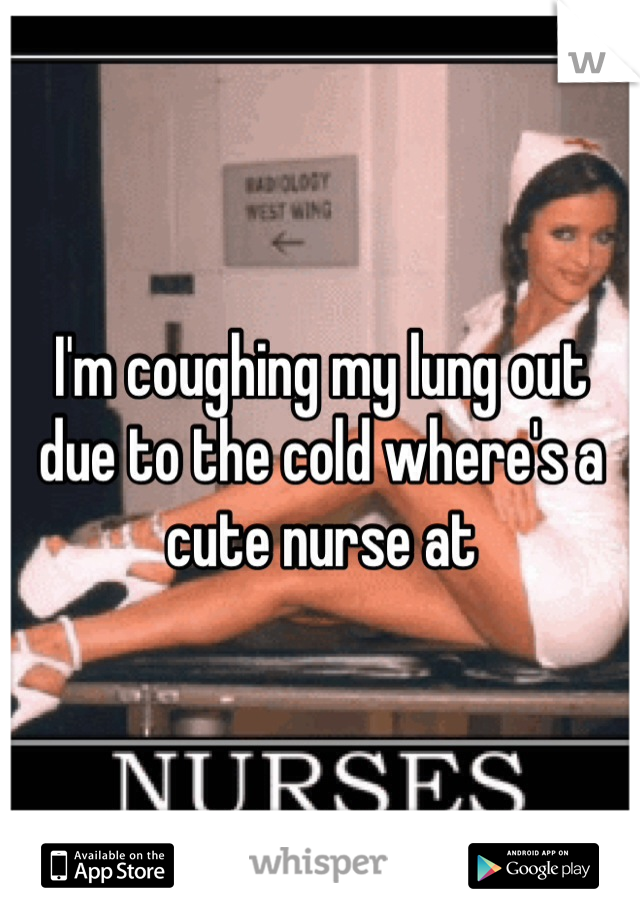 I'm coughing my lung out due to the cold where's a cute nurse at 