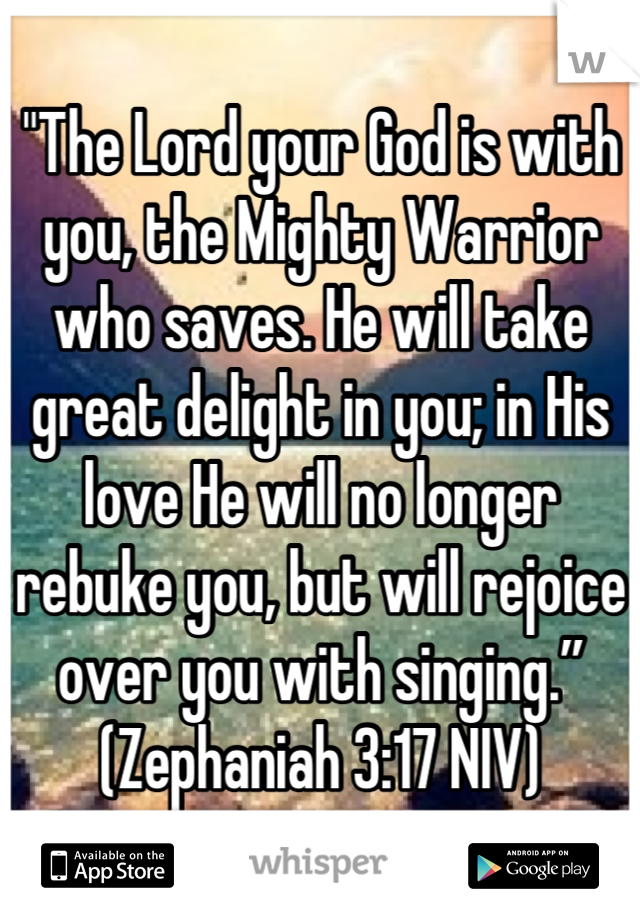 "The Lord your God is with you, the Mighty Warrior who saves. He will take great delight in you; in His love He will no longer rebuke you, but will rejoice over you with singing.” (Zephaniah 3:17 NIV)