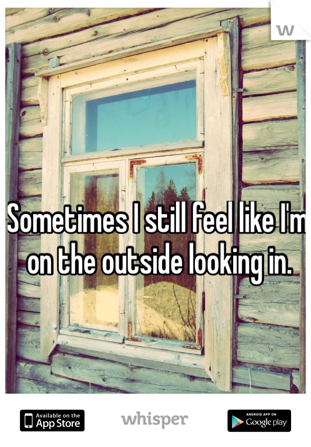 Sometimes I still feel like I'm on the outside looking in. 