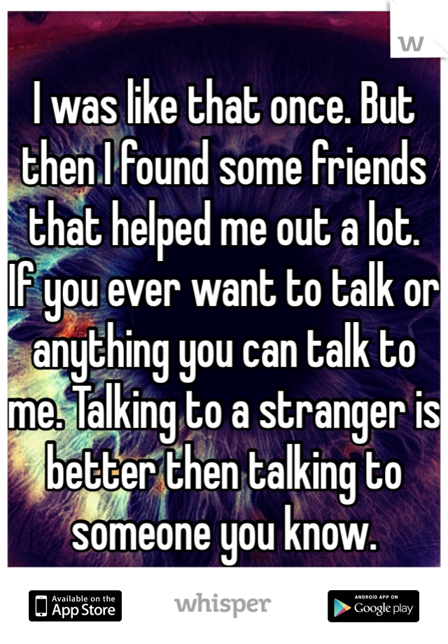 I was like that once. But then I found some friends that helped me out a lot. 
If you ever want to talk or anything you can talk to me. Talking to a stranger is better then talking to someone you know.