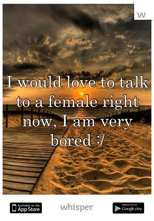 I would love to talk to a female right now, I am very bored :/