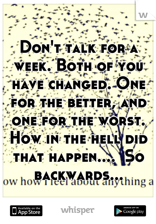 Don't talk for a week. Both of you have changed. One for the better, and one for the worst. How in the hell did that happen....  So backwards...