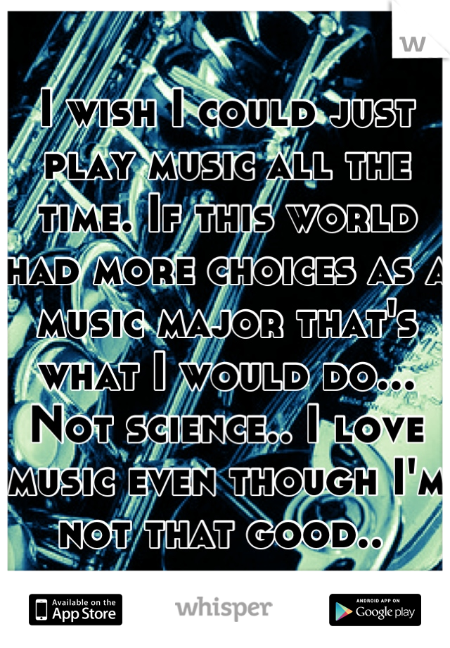 I wish I could just play music all the time. If this world had more choices as a music major that's what I would do... Not science.. I love music even though I'm not that good.. 