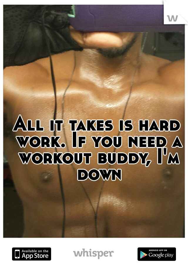 All it takes is hard work. If you need a workout buddy, I'm down