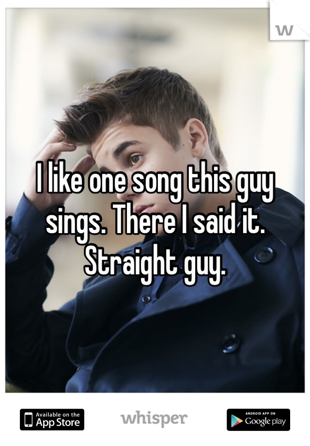 I like one song this guy sings. There I said it.  Straight guy.