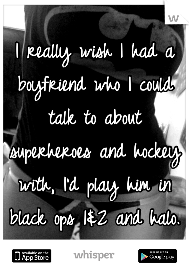 I really wish I had a boyfriend who I could talk to about superheroes and hockey with, I'd play him in black ops 1&2 and halo.