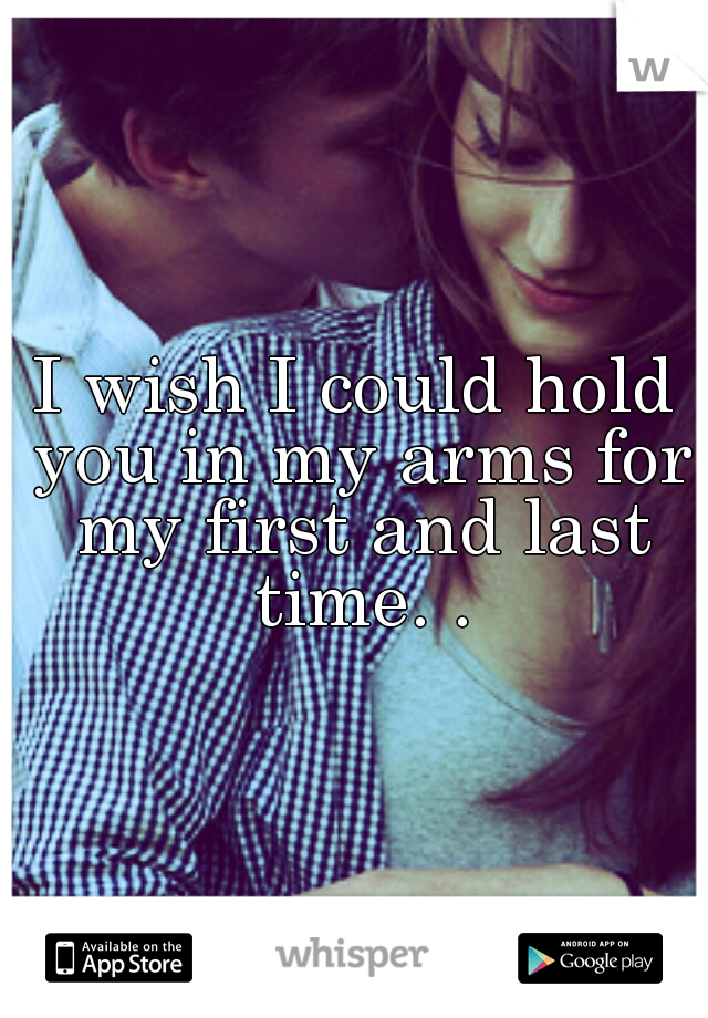 I wish I could hold you in my arms for my first and last time. .