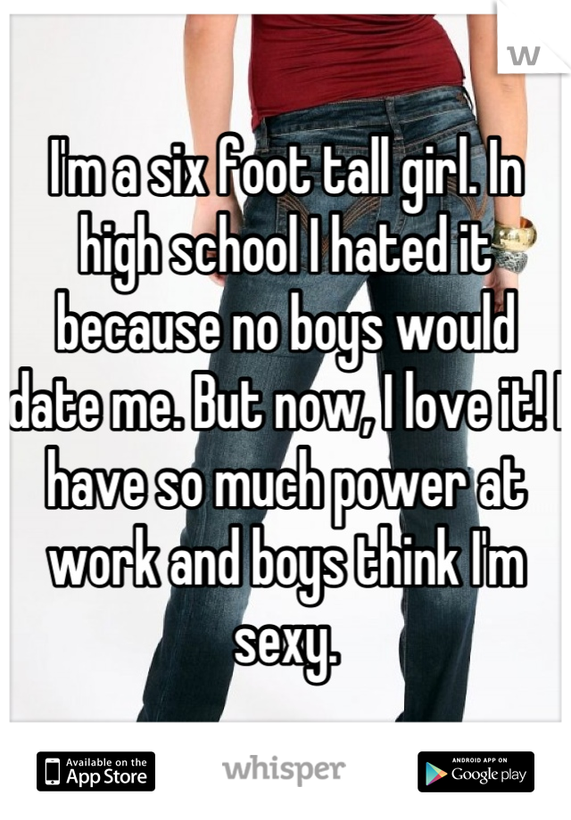 I'm a six foot tall girl. In high school I hated it because no boys would date me. But now, I love it! I have so much power at work and boys think I'm sexy.