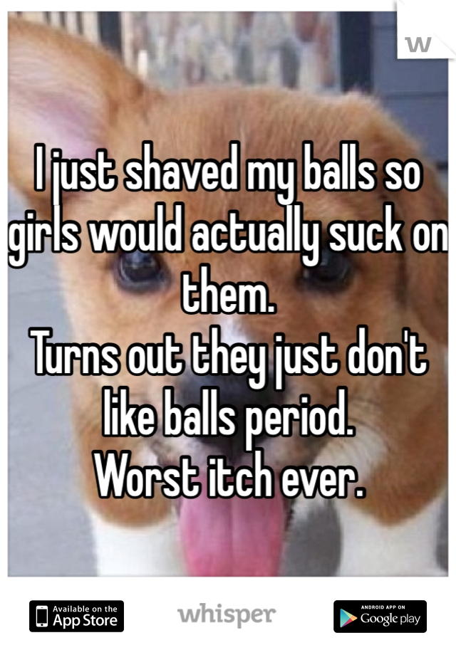 I just shaved my balls so girls would actually suck on them. 
Turns out they just don't like balls period. 
Worst itch ever. 