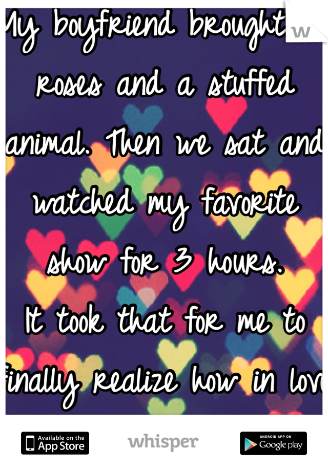 My boyfriend brought me roses and a stuffed animal. Then we sat and watched my favorite show for 3 hours. 
It took that for me to finally realize how in love with him I am.