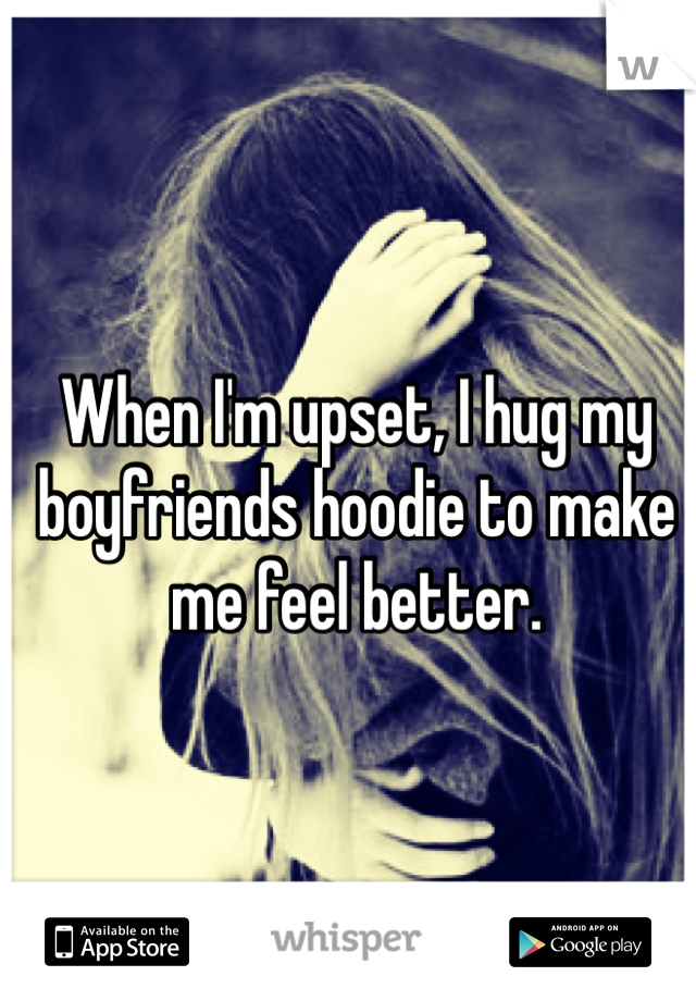 When I'm upset, I hug my boyfriends hoodie to make me feel better. 