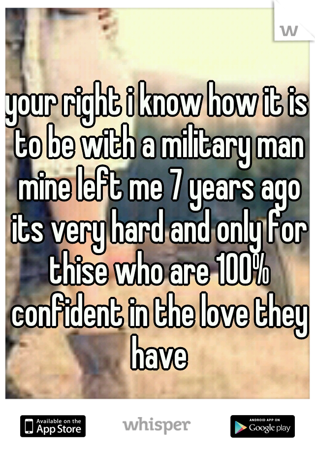 your right i know how it is to be with a military man mine left me 7 years ago its very hard and only for thise who are 100% confident in the love they have