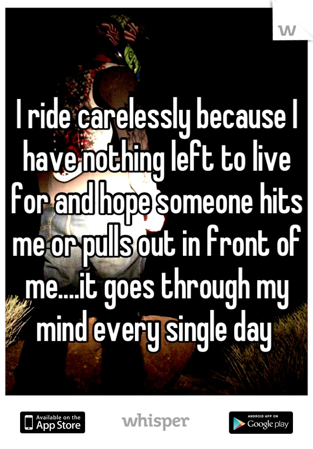 I ride carelessly because I have nothing left to live for and hope someone hits me or pulls out in front of me....it goes through my mind every single day 