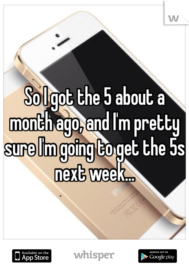 So I got the 5 about a month ago, and I'm pretty sure I'm going to get the 5s next week...