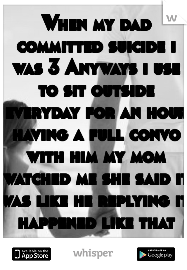 When my dad committed suicide i was 3 Anyways i use to sit outside everyday for an hour having a full convo with him my mom watched me she said it was like he replying it happened like that for years. 