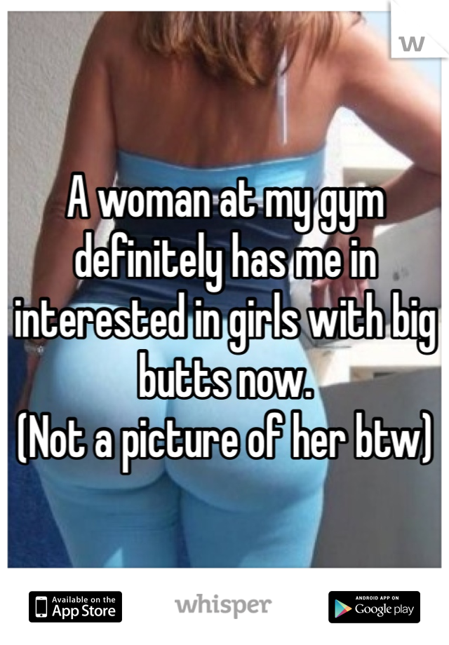 A woman at my gym definitely has me in interested in girls with big butts now. 
(Not a picture of her btw)