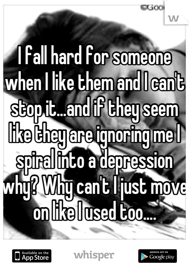 I fall hard for someone when I like them and I can't stop it...and if they seem like they are ignoring me I spiral into a depression why? Why can't I just move on like I used too....